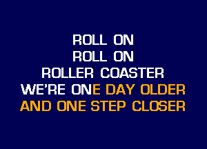 ROLL ON
ROLL ON
ROLLER COASTER
WE'RE ONE DAY OLDER
AND ONE STEP CLOSER