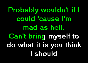 Probably wouldn't if I
could 'cause I'm
mad as hell.
Can't bring myself to

do what it is you think
I should