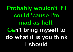 Probably wouldn't if I
could 'cause I'm
mad as hell.
Can't bring myself to

do what it is you think
I should