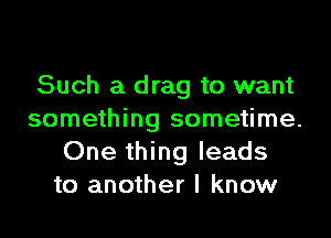 Such a drag to want

something sometime.
One thing leads
to another I know