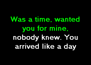 Was a time, wanted
you for mine,

nobody knew. You
arrived like a day