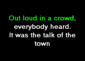 Out loud in a crowd,
everybody heard.

It was the talk of the
town