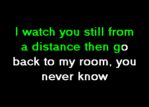 I watch you still from
a distance then go

back to my room, you
never know