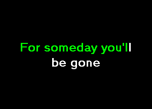 For someday you'll

be gone