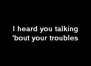 I heard you talking

'bout your troubles