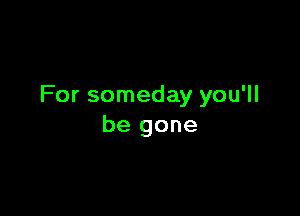 For someday you'll

be gone