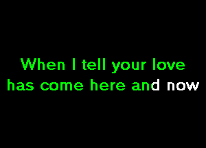 When I tell your love

has come here and now