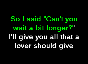 So I said Can't you
wait a bit longer?

I'll give you all that a
lover should give