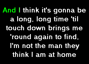 And I think it's gonna be
a long, long time 'til
touch down brings me
'round again to find,
I'm not the man they
think I am at home