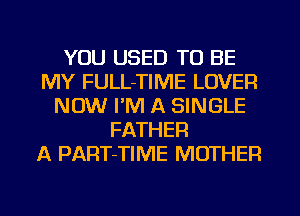 YOU USED TO BE
MY FULL-TIME LOVER
NOW I'M A SINGLE
FATHER
A PART-TIME MOTHER