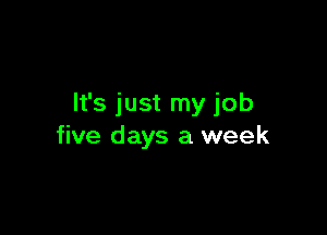 It's just my job

five days a week