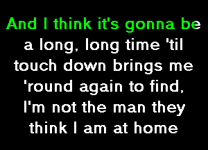 And I think it's gonna be
a long, long time 'til
touch down brings me
'round again to find,
I'm not the man they
think I am at home