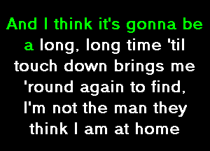 And I think it's gonna be
a long, long time 'til
touch down brings me
'round again to find,
I'm not the man they
think I am at home