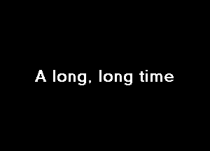 A long, long time