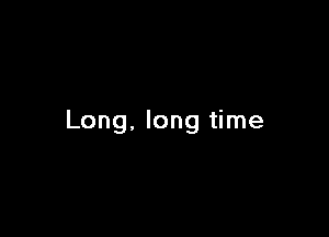 Long, long time