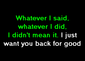 Whatever I said,
whatever I did,

I didn't mean it. I just
want you back for good