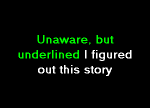 Unaware, but

underlined I figured
out this story