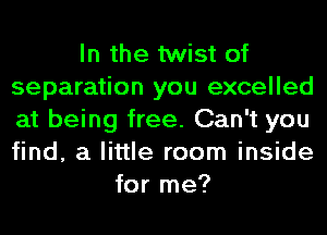 In the twist of
separation you excelled
at being free. Can't you
find, a little room inside

for me?