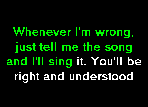 Whenever I'm wrong,
just tell me the song
and I'll sing it. You'll be
right and understood