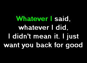 Whatever I said,
whatever I did,

I didn't mean it. I just
want you back for good