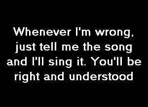 Whenever I'm wrong,
just tell me the song
and I'll sing it. You'll be
right and understood