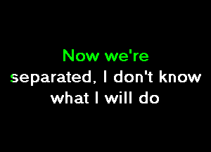 Now we're

separated. I don't know
what I will do