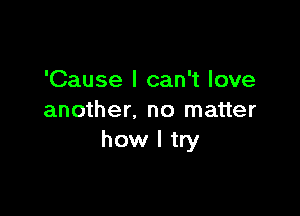 'Cause I can't love

another. no matter
how I try