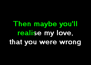 Then maybe you'll

realise my love,
that you were wrong