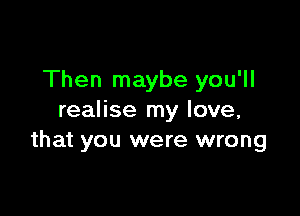 Then maybe you'll

realise my love,
that you were wrong