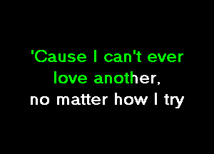 'Cause I can't ever

love another,
no matter how I try