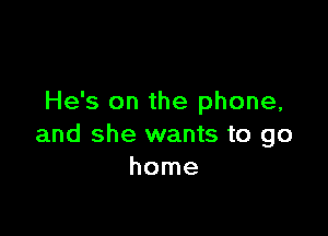 He's on the phone,

and she wants to go
home
