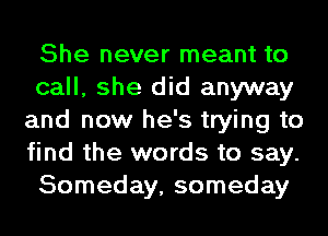 She never meant to
call, she did anyway
and now he's trying to
find the words to say.
Someday, someday