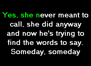 Yes, she never meant to
call, she did anyway
and now he's trying to
find the words to say.
Someday, someday