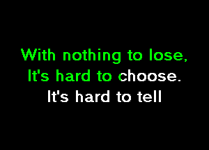 With nothing to lose,

It's hard to choose.
It's hard to tell