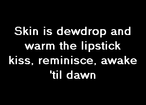 Skin is dewdrop and
warm the lipstick

kiss, reminisce, awake
'til dawn
