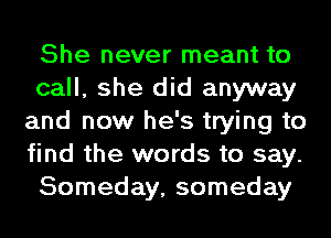 She never meant to
call, she did anyway
and now he's trying to
find the words to say.
Someday, someday