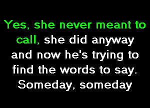 Yes, she never meant to
call, she did anyway
and now he's trying to
find the words to say.
Someday, someday