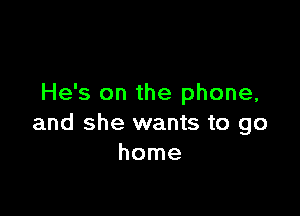 He's on the phone,

and she wants to go
home