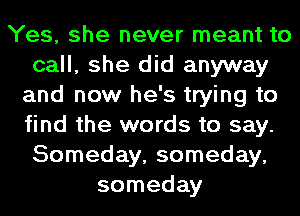 Yes, she never meant to
call, she did anyway
and now he's trying to
find the words to say.
Someday, someday,
someday