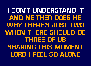 I DON'T UNDERSTAND IT
AND NEITHER DOES HE
WHY THERE'S JUST TWO
WHEN THERE SHOULD BE
THREE OF US
SHARING THIS MOMENT
LORD I FEEL SO ALONE