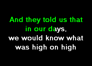 And they told us that
in our days,

we would know what
was high on high