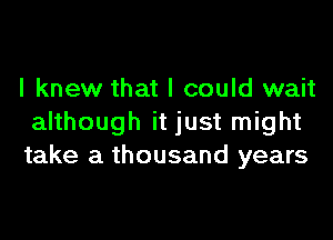 I knew that I could wait

although it just might
take a thousand years