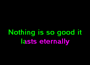 Nothing is so good it
lasts eternally