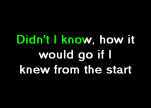 Didn't I know, how it

would go if I
knew from the start