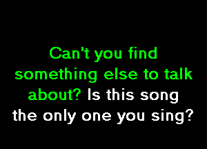 Can't you find
something else to talk
about? Is this song
the only one you sing?