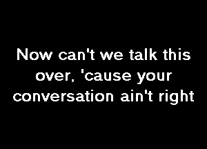 Now can't we talk this

over, 'cause your
conversation ain't right