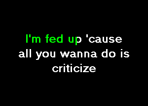 I'm fed up 'cause

all you wanna do is
criticize