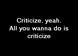 Criticize, yeah.

All you wanna do is
criticize