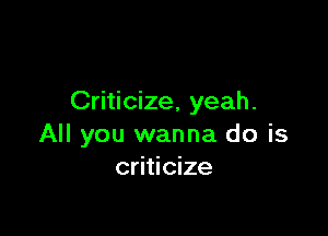 Criticize, yeah.

All you wanna do is
criticize