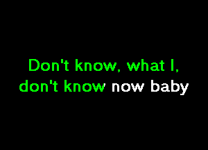 Don't know, what I,

don't know now baby